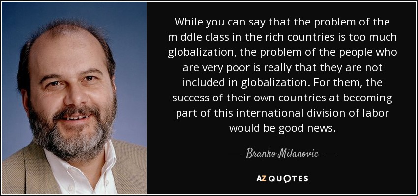 While you can say that the problem of the middle class in the rich countries is too much globalization, the problem of the people who are very poor is really that they are not included in globalization. For them, the success of their own countries at becoming part of this international division of labor would be good news. - Branko Milanovic