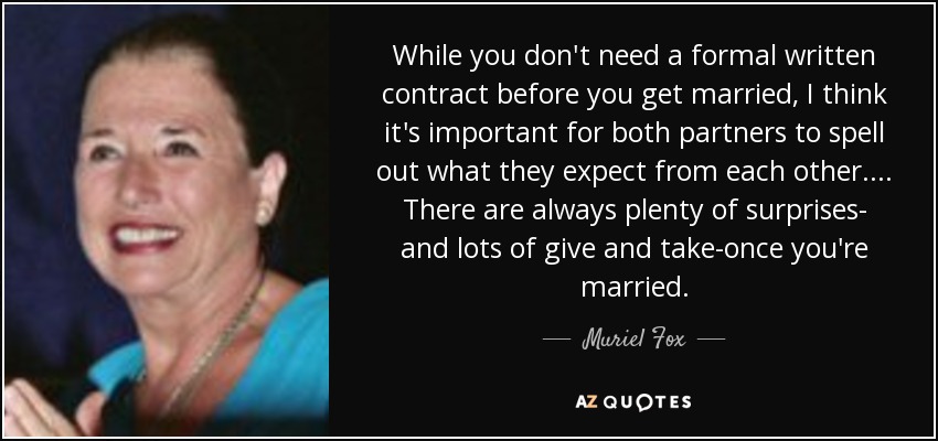 While you don't need a formal written contract before you get married, I think it's important for both partners to spell out what they expect from each other. . . . There are always plenty of surprises- and lots of give and take-once you're married. - Muriel Fox