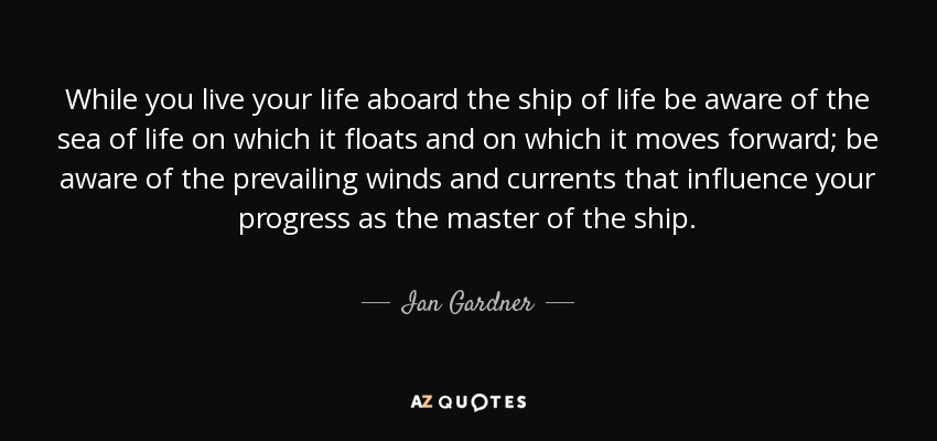 While you live your life aboard the ship of life be aware of the sea of life on which it floats and on which it moves forward; be aware of the prevailing winds and currents that influence your progress as the master of the ship. - Ian Gardner