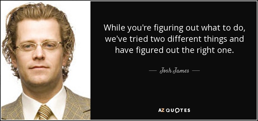 While you're figuring out what to do, we've tried two different things and have figured out the right one. - Josh James