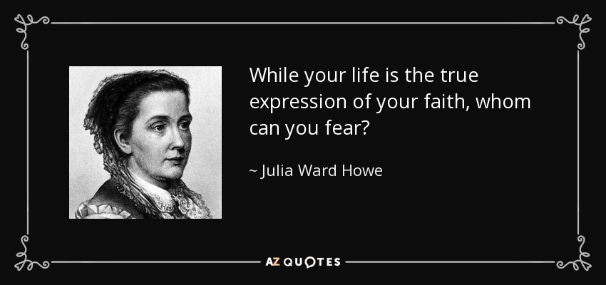 While your life is the true expression of your faith, whom can you fear? - Julia Ward Howe