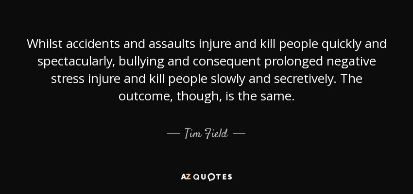 Whilst accidents and assaults injure and kill people quickly and spectacularly, bullying and consequent prolonged negative stress injure and kill people slowly and secretively. The outcome, though, is the same. - Tim Field