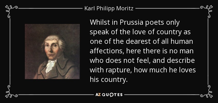 Whilst in Prussia poets only speak of the love of country as one of the dearest of all human affections, here there is no man who does not feel, and describe with rapture, how much he loves his country. - Karl Philipp Moritz