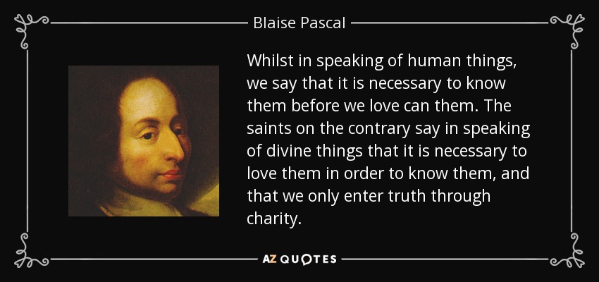 Whilst in speaking of human things, we say that it is necessary to know them before we love can them. The saints on the contrary say in speaking of divine things that it is necessary to love them in order to know them, and that we only enter truth through charity. - Blaise Pascal
