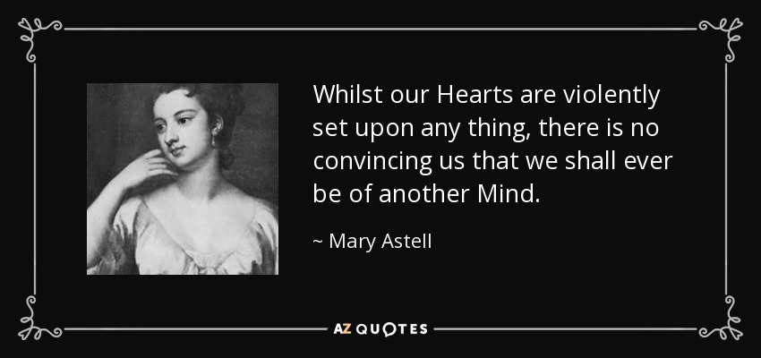 Whilst our Hearts are violently set upon any thing, there is no convincing us that we shall ever be of another Mind. - Mary Astell