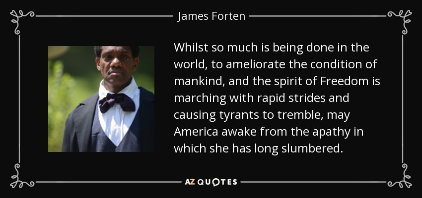 Whilst so much is being done in the world, to ameliorate the condition of mankind, and the spirit of Freedom is marching with rapid strides and causing tyrants to tremble, may America awake from the apathy in which she has long slumbered. - James Forten