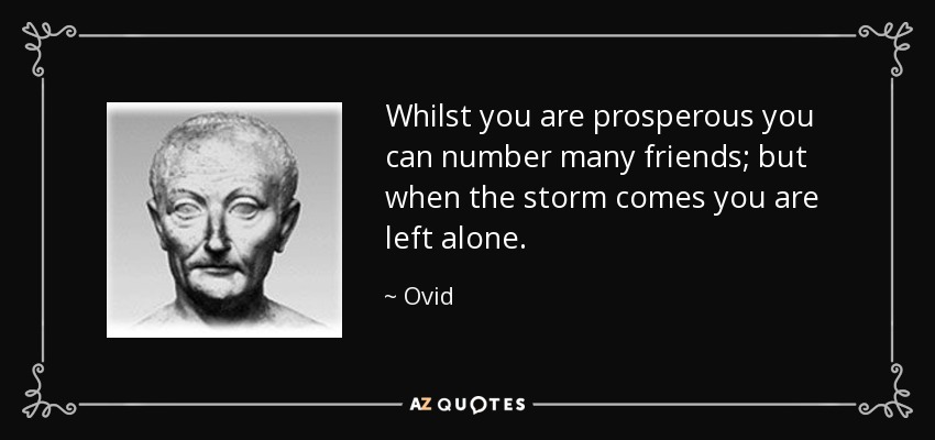 Whilst you are prosperous you can number many friends; but when the storm comes you are left alone. - Ovid