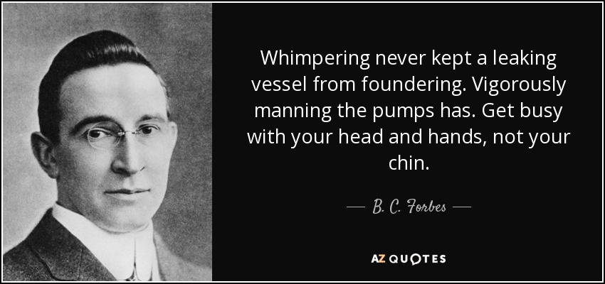 Whimpering never kept a leaking vessel from foundering. Vigorously manning the pumps has. Get busy with your head and hands, not your chin. - B. C. Forbes