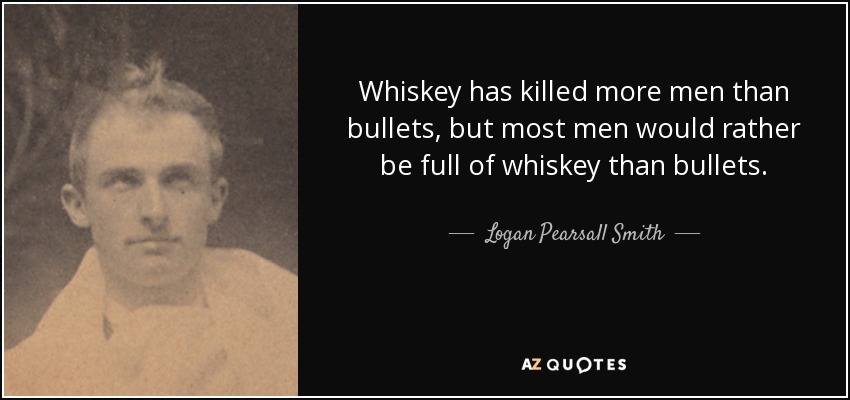 Whiskey has killed more men than bullets, but most men would rather be full of whiskey than bullets. - Logan Pearsall Smith