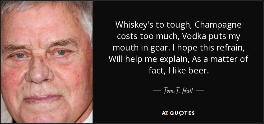 Whiskey's to tough, Champagne costs too much, Vodka puts my mouth in gear. I hope this refrain, Will help me explain, As a matter of fact, I like beer. - Tom T. Hall