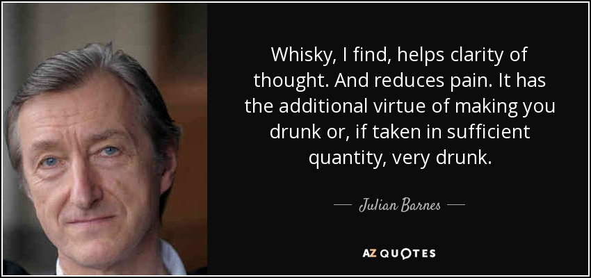 Whisky, I find, helps clarity of thought. And reduces pain. It has the additional virtue of making you drunk or, if taken in sufficient quantity, very drunk. - Julian Barnes
