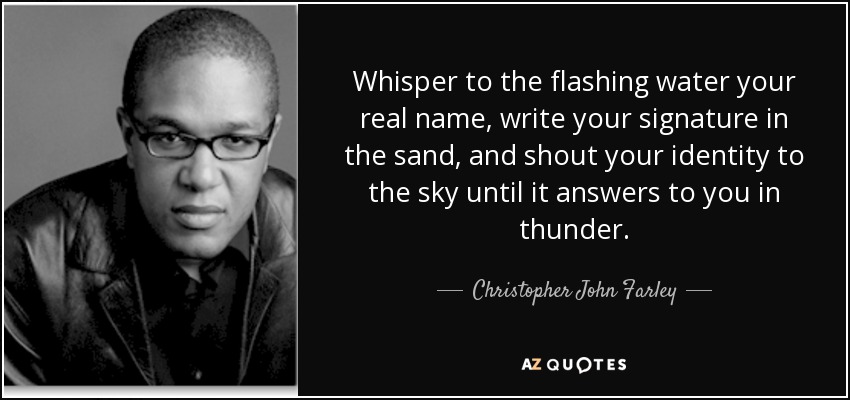 Whisper to the flashing water your real name, write your signature in the sand, and shout your identity to the sky until it answers to you in thunder. - Christopher John Farley
