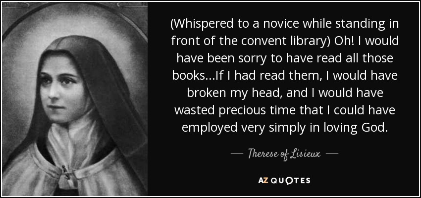 (Whispered to a novice while standing in front of the convent library) Oh! I would have been sorry to have read all those books...If I had read them, I would have broken my head, and I would have wasted precious time that I could have employed very simply in loving God. - Therese of Lisieux