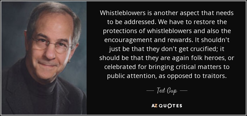 Whistleblowers is another aspect that needs to be addressed. We have to restore the protections of whistleblowers and also the encouragement and rewards. It shouldn't just be that they don't get crucified; it should be that they are again folk heroes, or celebrated for bringing critical matters to public attention, as opposed to traitors. - Ted Gup