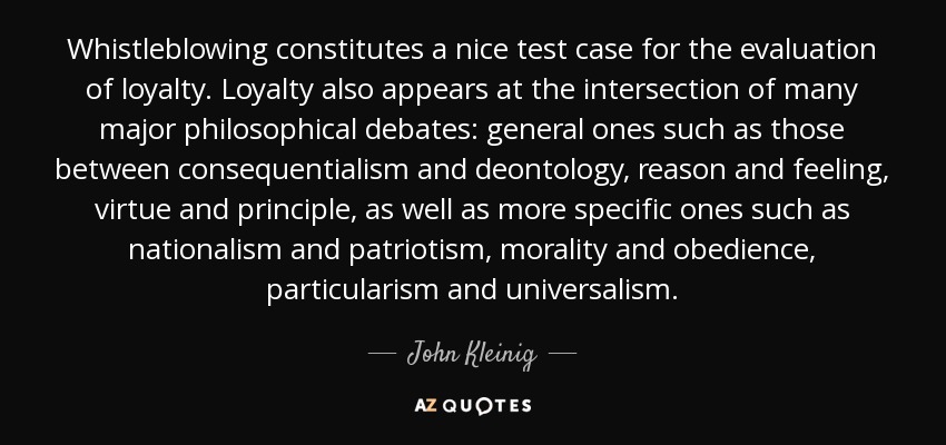 Whistleblowing constitutes a nice test case for the evaluation of loyalty. Loyalty also appears at the intersection of many major philosophical debates: general ones such as those between consequentialism and deontology, reason and feeling, virtue and principle, as well as more specific ones such as nationalism and patriotism, morality and obedience, particularism and universalism. - John Kleinig