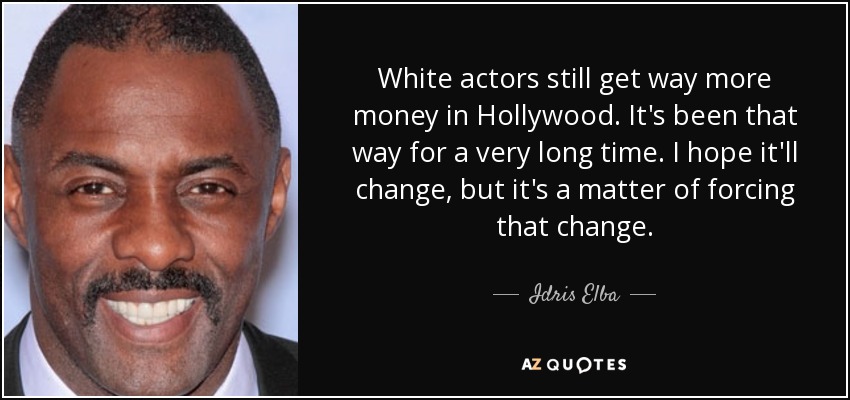 White actors still get way more money in Hollywood. It's been that way for a very long time. I hope it'll change, but it's a matter of forcing that change. - Idris Elba