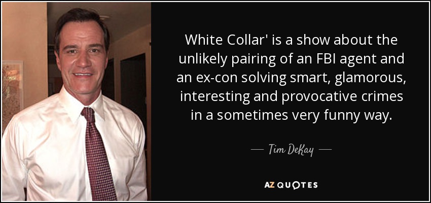 White Collar' is a show about the unlikely pairing of an FBI agent and an ex-con solving smart, glamorous, interesting and provocative crimes in a sometimes very funny way. - Tim DeKay