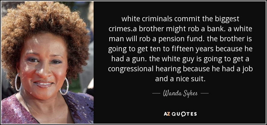 white criminals commit the biggest crimes.a brother might rob a bank. a white man will rob a pension fund. the brother is going to get ten to fifteen years because he had a gun. the white guy is going to get a congressional hearing because he had a job and a nice suit. - Wanda Sykes