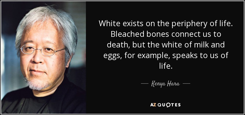 White exists on the periphery of life. Bleached bones connect us to death, but the white of milk and eggs, for example, speaks to us of life. - Kenya Hara