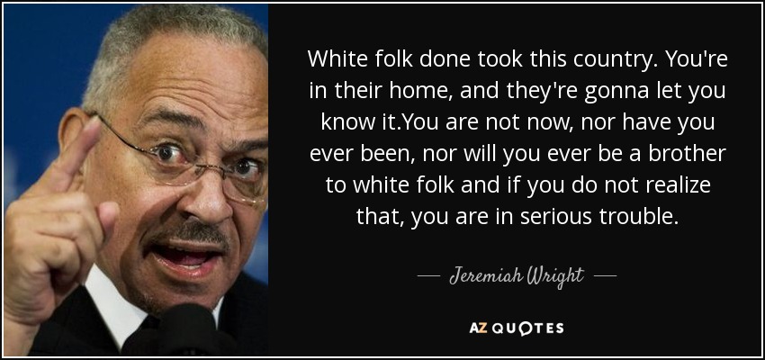 White folk done took this country. You're in their home, and they're gonna let you know it.You are not now, nor have you ever been, nor will you ever be a brother to white folk and if you do not realize that, you are in serious trouble. - Jeremiah Wright