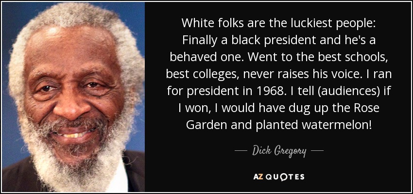 White folks are the luckiest people: Finally a black president and he's a behaved one. Went to the best schools, best colleges, never raises his voice. I ran for president in 1968. I tell (audiences) if I won, I would have dug up the Rose Garden and planted watermelon! - Dick Gregory