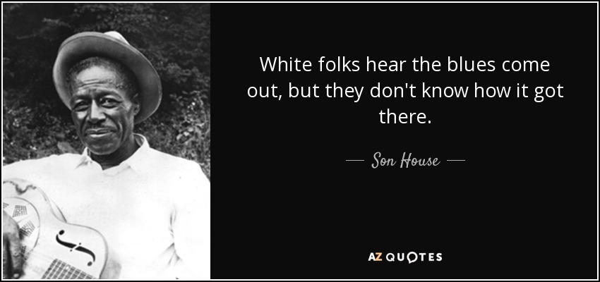 White folks hear the blues come out, but they don't know how it got there. - Son House