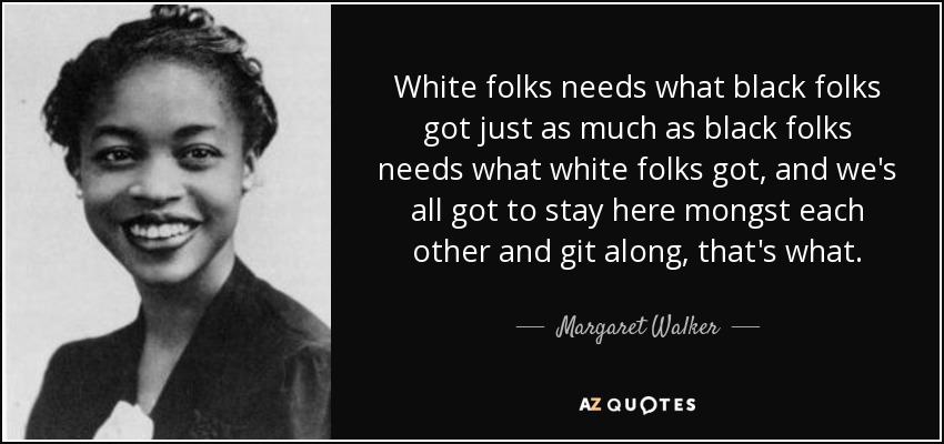 White folks needs what black folks got just as much as black folks needs what white folks got, and we's all got to stay here mongst each other and git along, that's what. - Margaret Walker