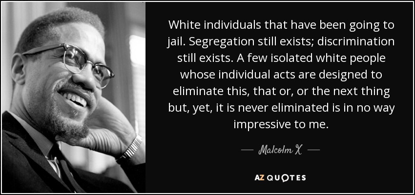 White individuals that have been going to jail. Segregation still exists; discrimination still exists. A few isolated white people whose individual acts are designed to eliminate this, that or, or the next thing but, yet, it is never eliminated is in no way impressive to me. - Malcolm X