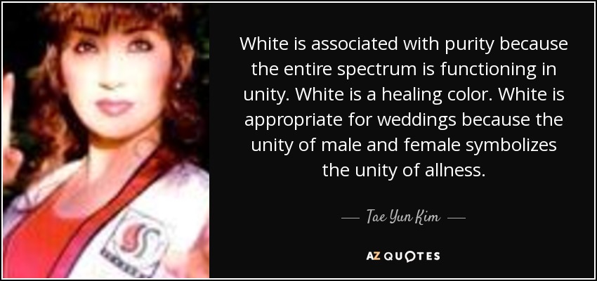 White is associated with purity because the entire spectrum is functioning in unity. White is a healing color. White is appropriate for weddings because the unity of male and female symbolizes the unity of allness. - Tae Yun Kim