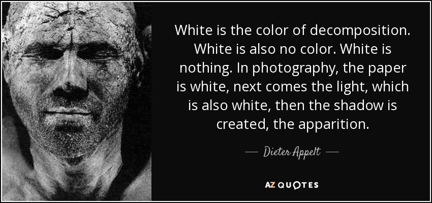 White is the color of decomposition. White is also no color. White is nothing. In photography, the paper is white, next comes the light, which is also white, then the shadow is created, the apparition. - Dieter Appelt