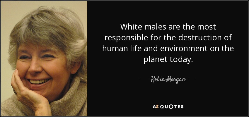 White males are the most responsible for the destruction of human life and environment on the planet today. - Robin Morgan