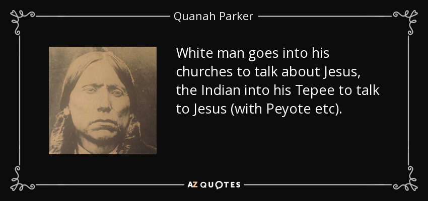 White man goes into his churches to talk about Jesus, the Indian into his Tepee to talk to Jesus (with Peyote etc). - Quanah Parker