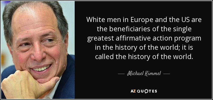 White men in Europe and the US are the beneficiaries of the single greatest affirmative action program in the history of the world; it is called the history of the world. - Michael Kimmel
