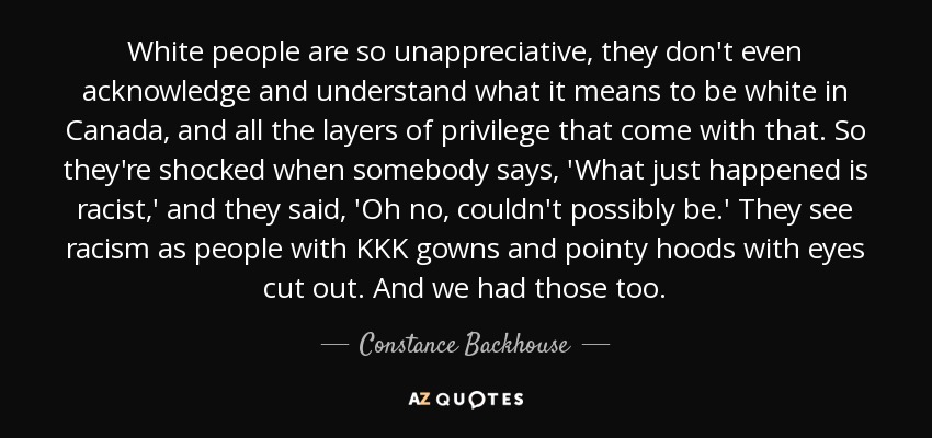 White people are so unappreciative, they don't even acknowledge and understand what it means to be white in Canada, and all the layers of privilege that come with that. So they're shocked when somebody says, 'What just happened is racist,' and they said, 'Oh no, couldn't possibly be.' They see racism as people with KKK gowns and pointy hoods with eyes cut out. And we had those too. - Constance Backhouse