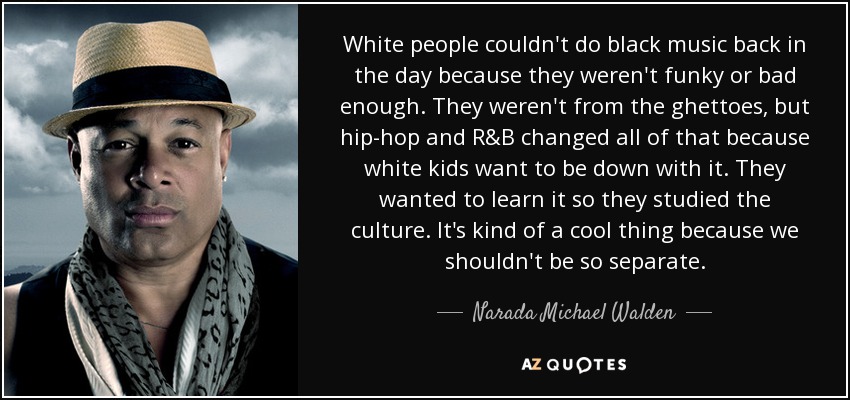 White people couldn't do black music back in the day because they weren't funky or bad enough. They weren't from the ghettoes, but hip-hop and R&B changed all of that because white kids want to be down with it. They wanted to learn it so they studied the culture. It's kind of a cool thing because we shouldn't be so separate. - Narada Michael Walden