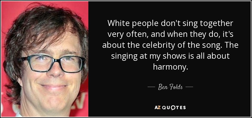White people don't sing together very often, and when they do, it's about the celebrity of the song. The singing at my shows is all about harmony. - Ben Folds