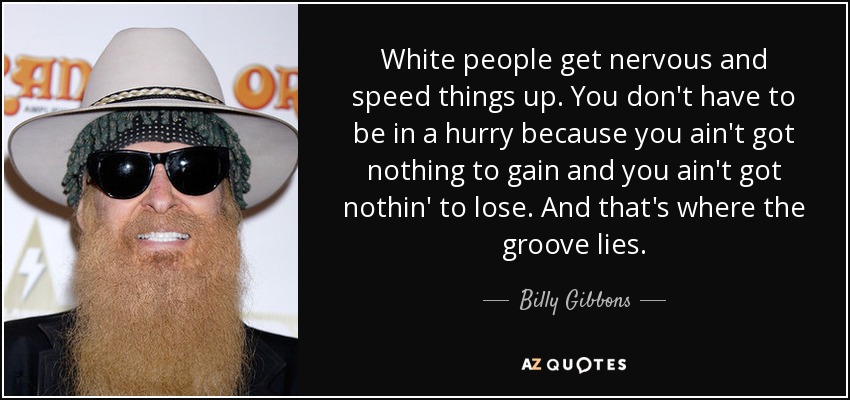 White people get nervous and speed things up. You don't have to be in a hurry because you ain't got nothing to gain and you ain't got nothin' to lose. And that's where the groove lies. - Billy Gibbons