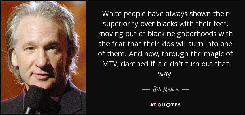 White people have always shown their superiority over blacks with their feet, moving out of black neighborhoods with the fear that their kids will turn into one of them. And now, through the magic of MTV, damned if it didn't turn out that way! - Bill Maher