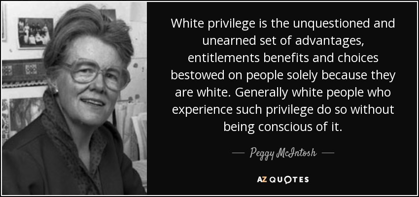 White privilege is the unquestioned and unearned set of advantages, entitlements benefits and choices bestowed on people solely because they are white. Generally white people who experience such privilege do so without being conscious of it. - Peggy McIntosh