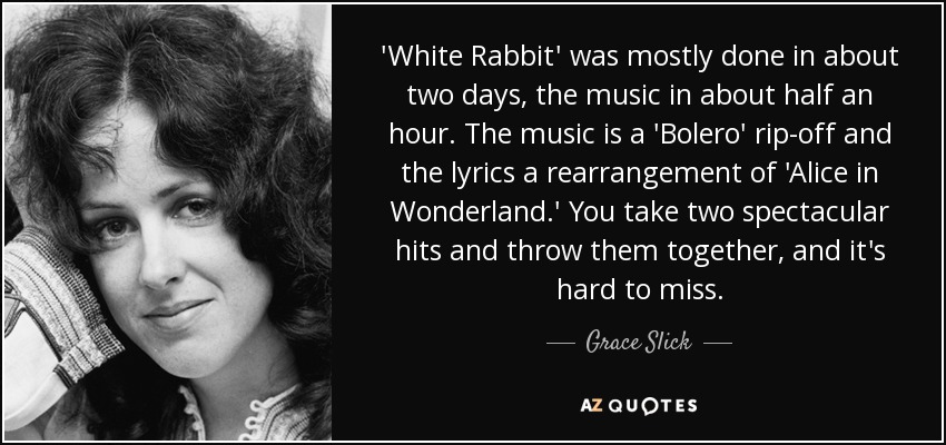 'White Rabbit' was mostly done in about two days, the music in about half an hour. The music is a 'Bolero' rip-off and the lyrics a rearrangement of 'Alice in Wonderland.' You take two spectacular hits and throw them together, and it's hard to miss. - Grace Slick