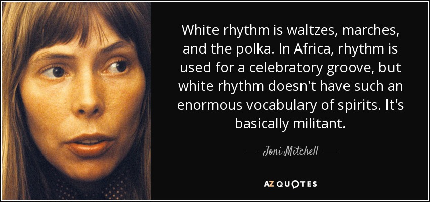 White rhythm is waltzes, marches, and the polka. In Africa, rhythm is used for a celebratory groove, but white rhythm doesn't have such an enormous vocabulary of spirits. It's basically militant. - Joni Mitchell