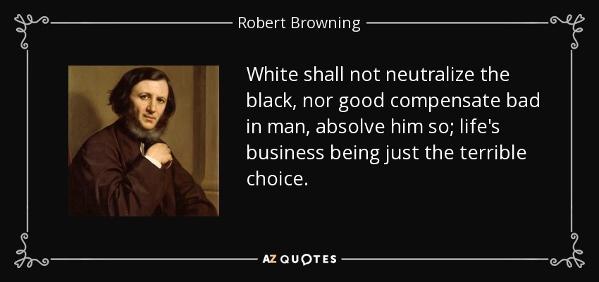 White shall not neutralize the black, nor good compensate bad in man, absolve him so; life's business being just the terrible choice. - Robert Browning