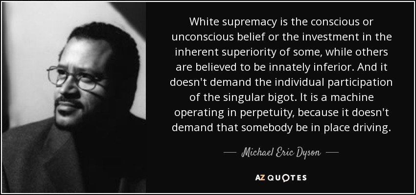 White supremacy is the conscious or unconscious belief or the investment in the inherent superiority of some, while others are believed to be innately inferior. And it doesn't demand the individual participation of the singular bigot. It is a machine operating in perpetuity, because it doesn't demand that somebody be in place driving. - Michael Eric Dyson