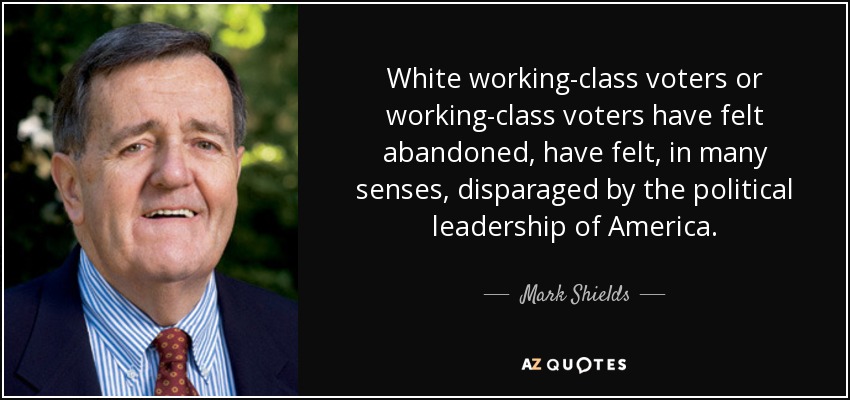 White working-class voters or working-class voters have felt abandoned, have felt, in many senses, disparaged by the political leadership of America. - Mark Shields