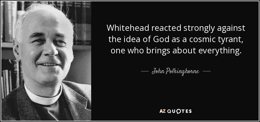 Whitehead reacted strongly against the idea of God as a cosmic tyrant, one who brings about everything. - John Polkinghorne