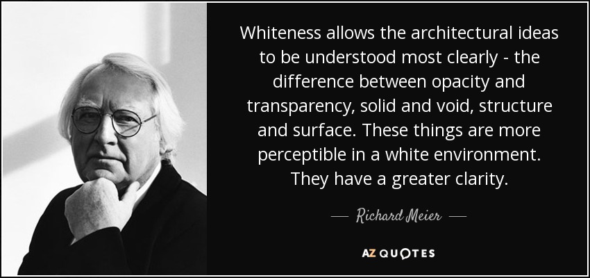 Whiteness allows the architectural ideas to be understood most clearly - the difference between opacity and transparency, solid and void, structure and surface. These things are more perceptible in a white environment. They have a greater clarity. - Richard Meier