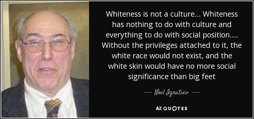 Whiteness is not a culture . . . Whiteness has nothing to do with culture and everything to do with social position . . . . Without the privileges attached to it, the white race would not exist, and the white skin would have no more social significance than big feet - Noel Ignatiev