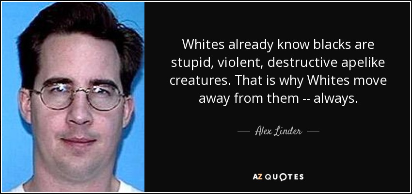 Whites already know blacks are stupid, violent, destructive apelike creatures. That is why Whites move away from them -- always. - Alex Linder