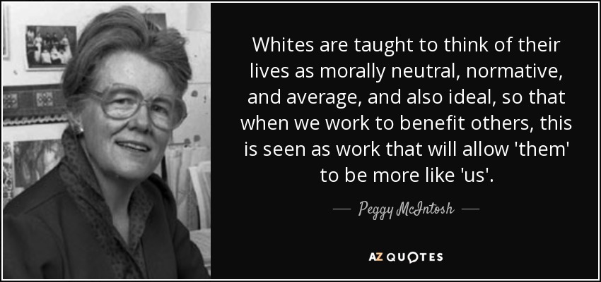 Whites are taught to think of their lives as morally neutral, normative, and average, and also ideal, so that when we work to benefit others, this is seen as work that will allow 'them' to be more like 'us'. - Peggy McIntosh