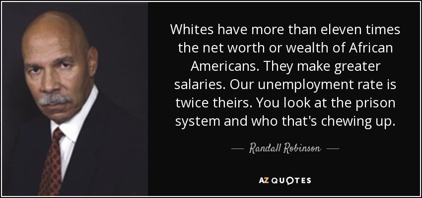 Whites have more than eleven times the net worth or wealth of African Americans. They make greater salaries. Our unemployment rate is twice theirs. You look at the prison system and who that's chewing up. - Randall Robinson